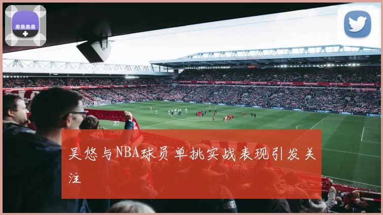 吴悠与NBA球员单挑实战表现引发关注